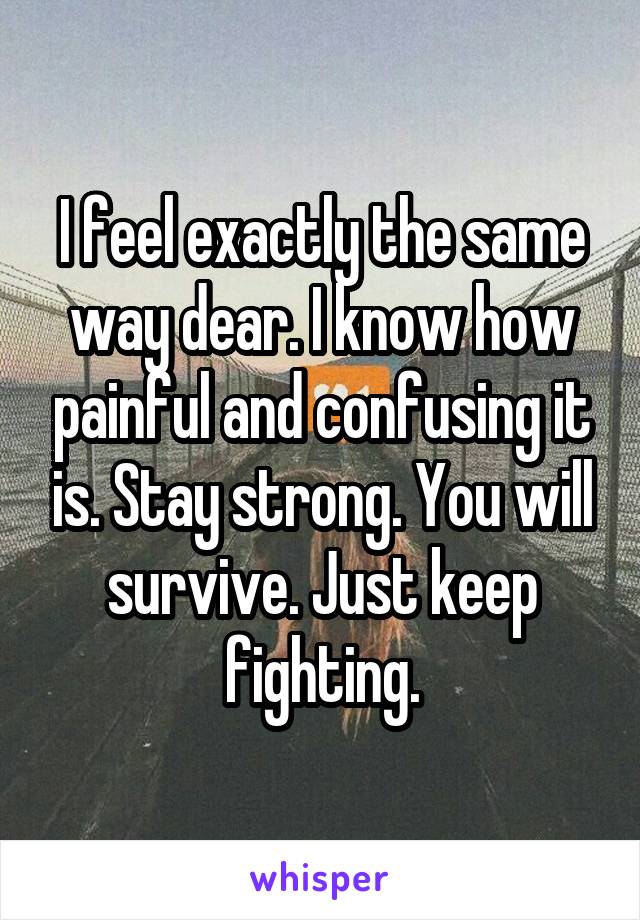 I feel exactly the same way dear. I know how painful and confusing it is. Stay strong. You will survive. Just keep fighting.