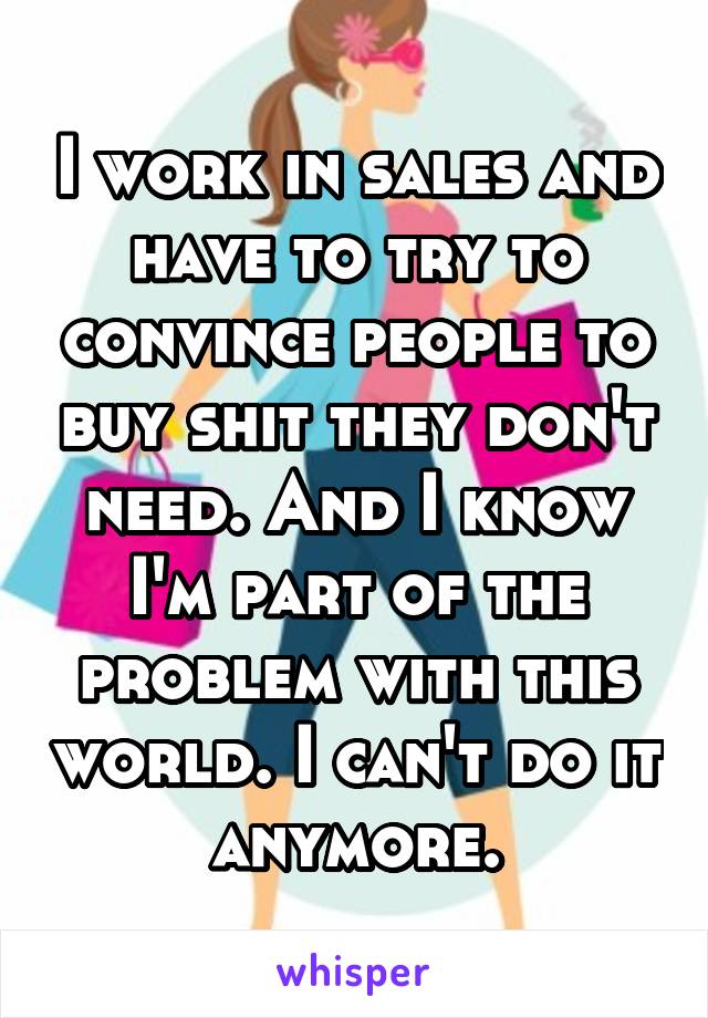 I work in sales and have to try to convince people to buy shit they don't need. And I know I'm part of the problem with this world. I can't do it anymore.