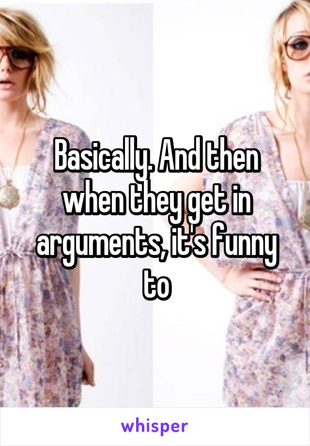 Basically. And then when they get in arguments, it's funny to