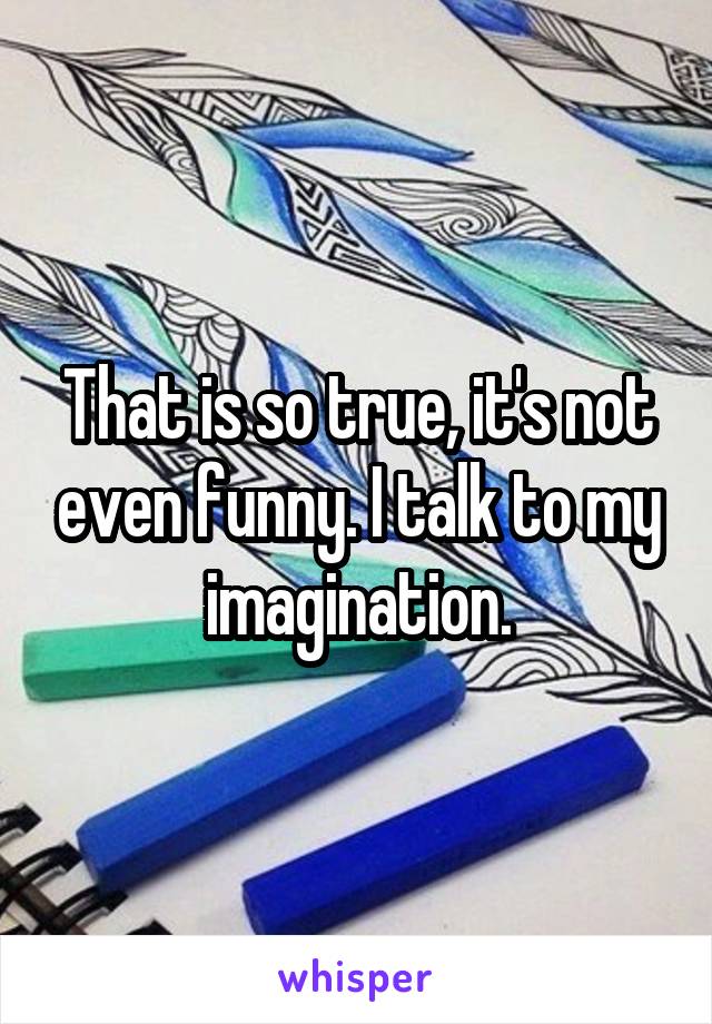 That is so true, it's not even funny. I talk to my imagination.