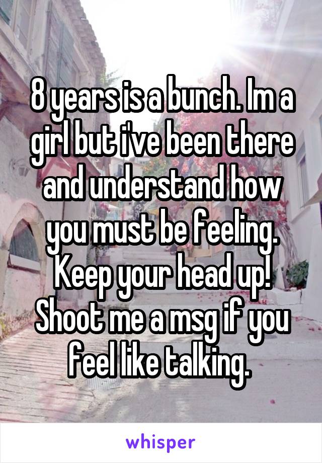 8 years is a bunch. Im a girl but i've been there and understand how you must be feeling. Keep your head up! Shoot me a msg if you feel like talking. 