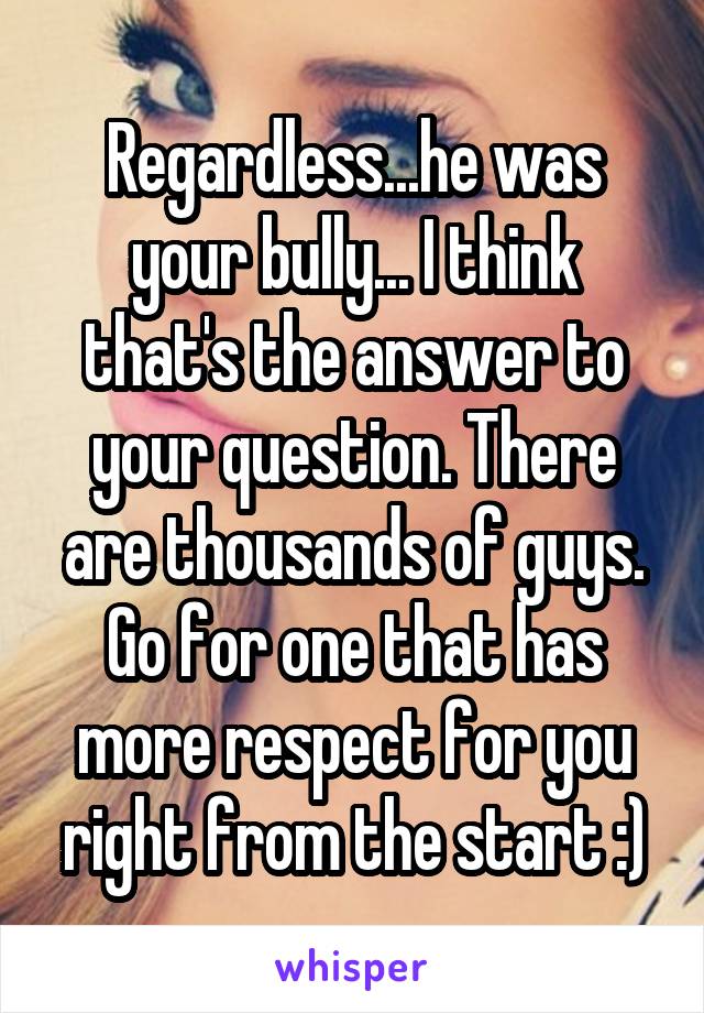 Regardless...he was your bully... I think that's the answer to your question. There are thousands of guys. Go for one that has more respect for you right from the start :)