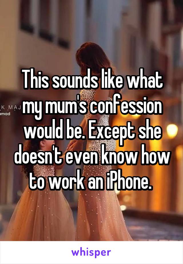 This sounds like what my mum's confession would be. Except she doesn't even know how to work an iPhone. 