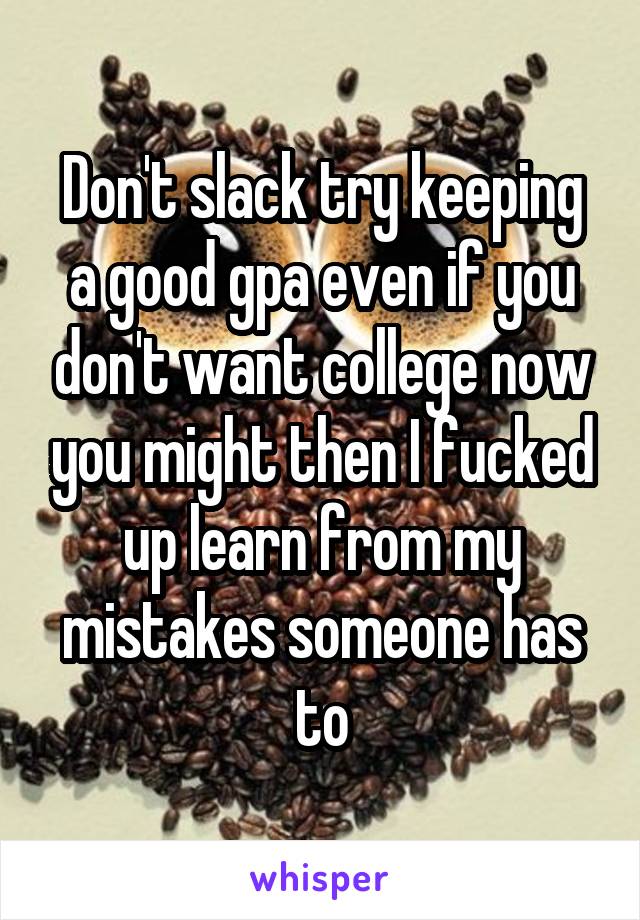 Don't slack try keeping a good gpa even if you don't want college now you might then I fucked up learn from my mistakes someone has to