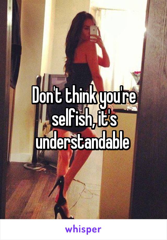 Don't think you're selfish, it's understandable 