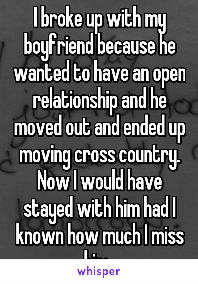 I broke up with my boyfriend because he wanted to have an open relationship and he moved out and ended up moving cross country. Now I would have stayed with him had I known how much I miss him. 