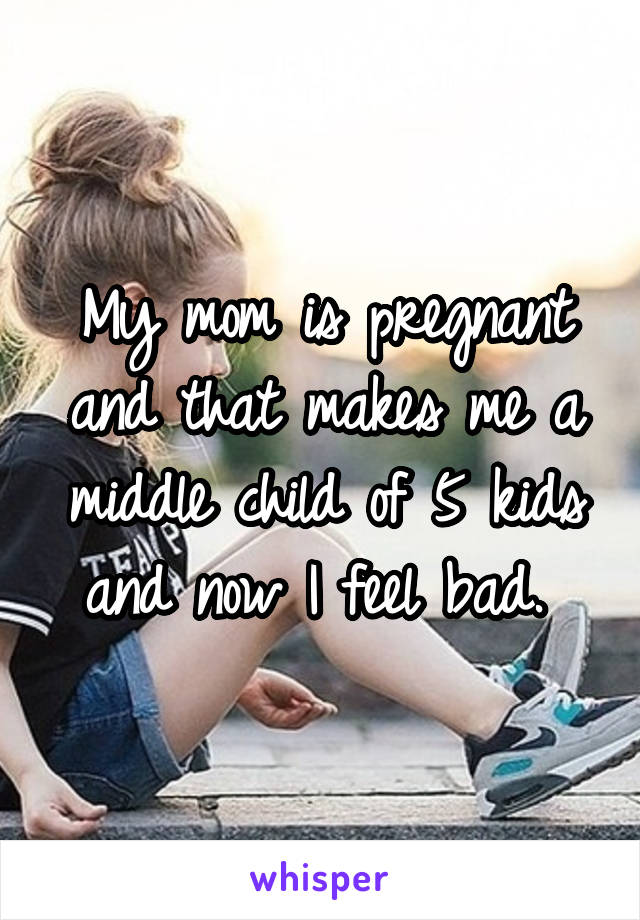 My mom is pregnant and that makes me a middle child of 5 kids and now I feel bad. 
