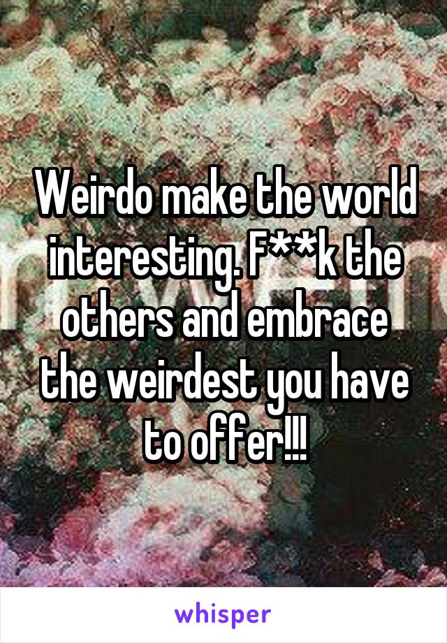 Weirdo make the world interesting. F**k the others and embrace the weirdest you have to offer!!!