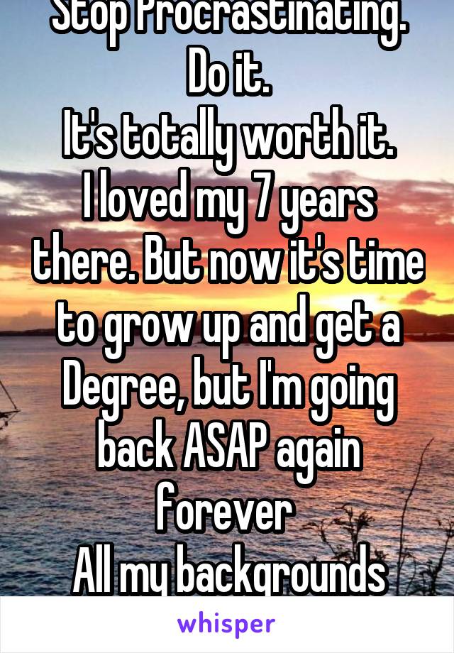 Stop Procrastinating.
Do it.
It's totally worth it.
I loved my 7 years there. But now it's time to grow up and get a Degree, but I'm going back ASAP again forever 
All my backgrounds are my pics...,