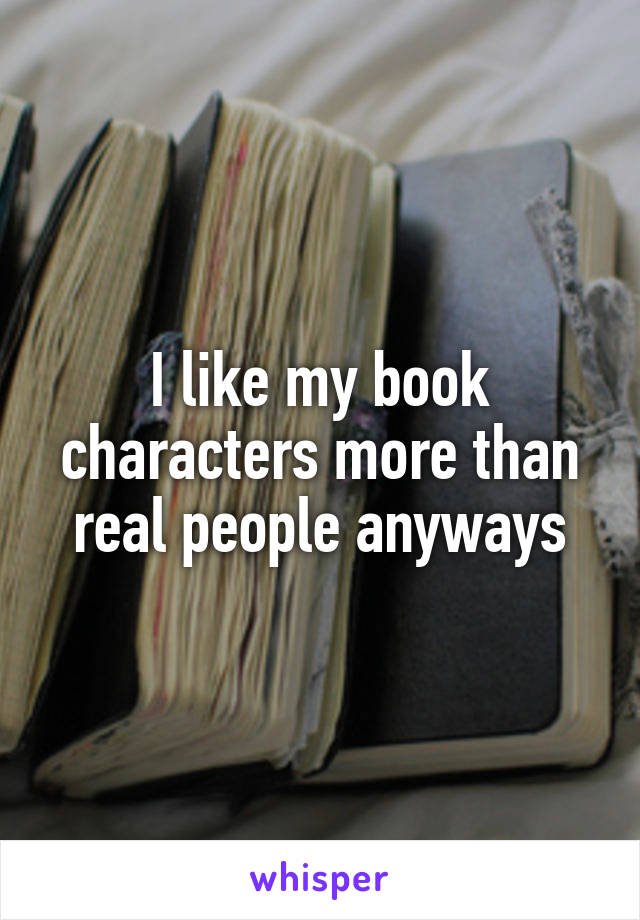 I like my book characters more than real people anyways