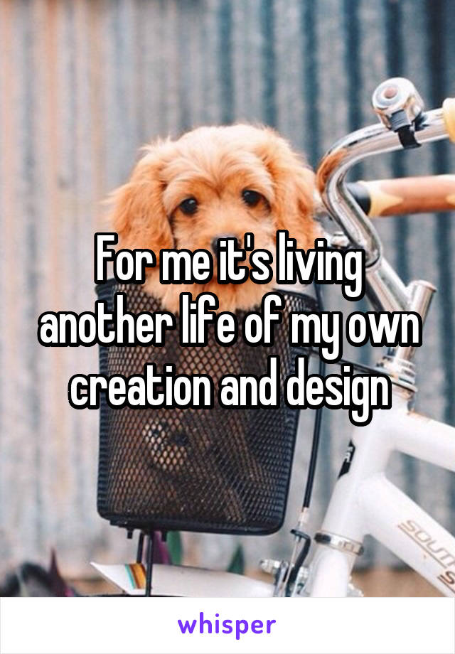 For me it's living another life of my own creation and design