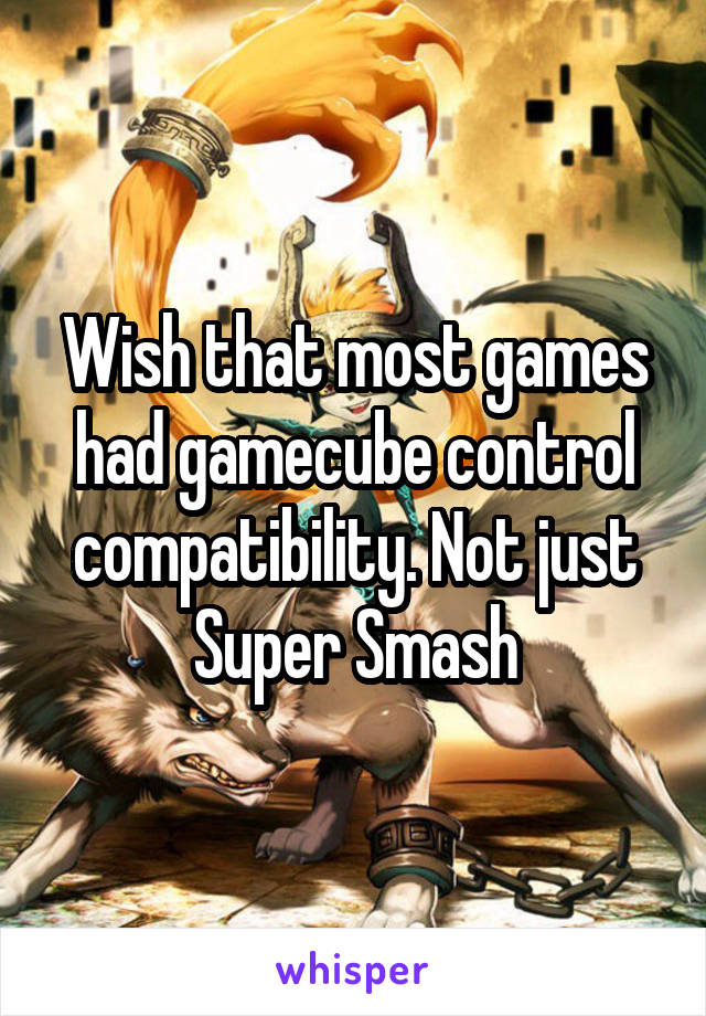 Wish that most games had gamecube control compatibility. Not just Super Smash