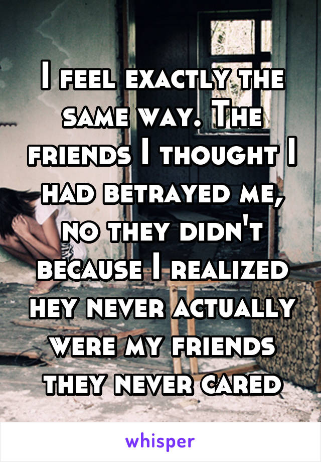 I feel exactly the same way. The friends I thought I had betrayed me, no they didn't because I realized hey never actually were my friends they never cared