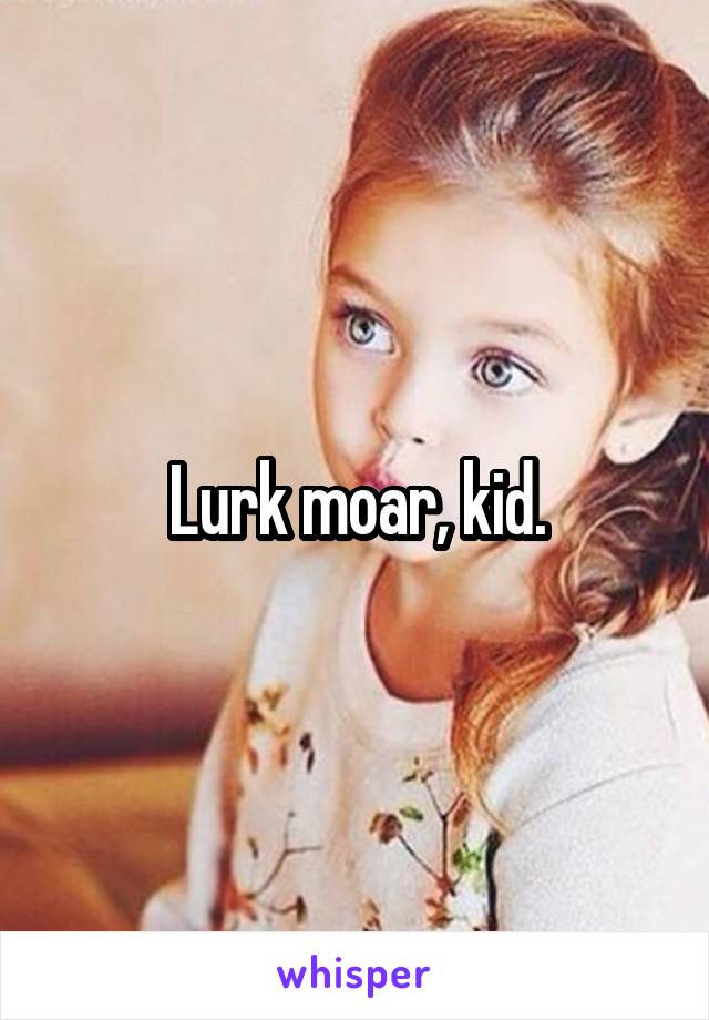 Lurk moar, kid.