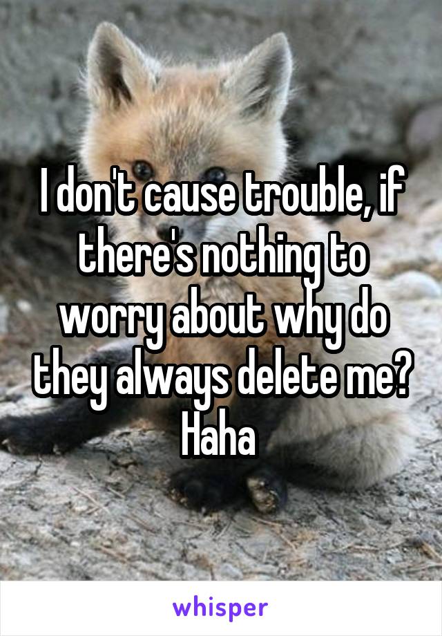 I don't cause trouble, if there's nothing to worry about why do they always delete me? Haha 