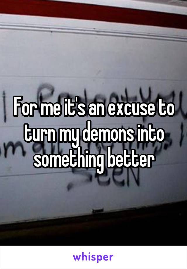 For me it's an excuse to turn my demons into something better