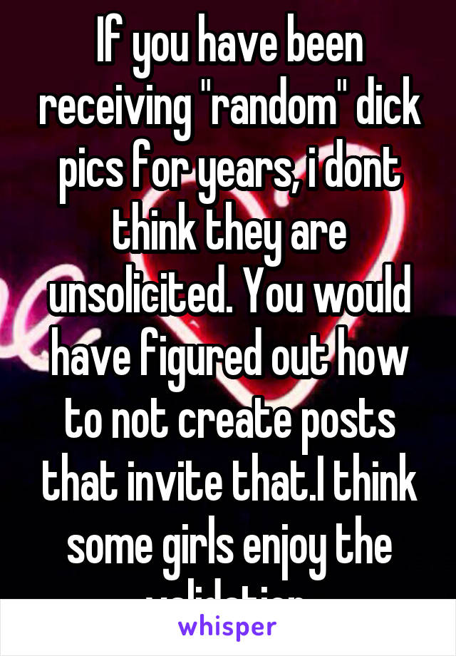 If you have been receiving "random" dick pics for years, i dont think they are unsolicited. You would have figured out how to not create posts that invite that.I think some girls enjoy the validation.