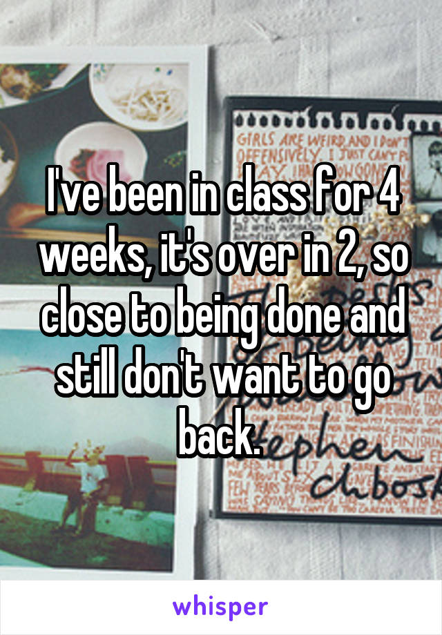 I've been in class for 4 weeks, it's over in 2, so close to being done and still don't want to go back. 