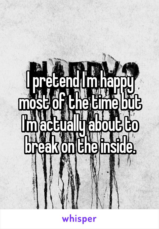 I pretend I'm happy most of the time but I'm actually about to break on the inside.