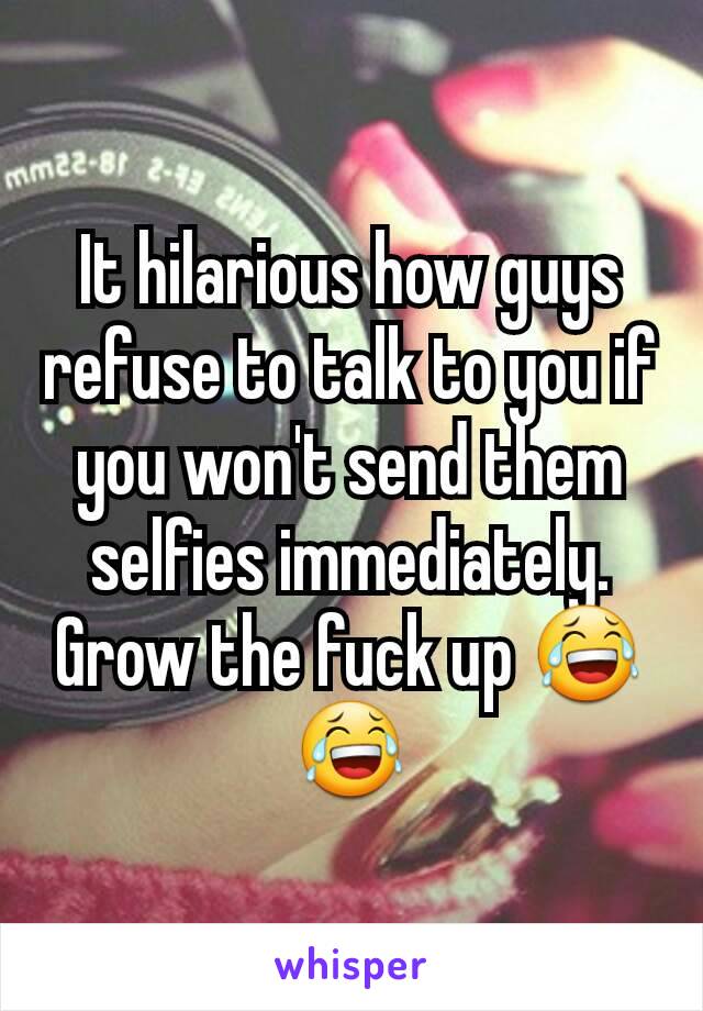 It hilarious how guys refuse to talk to you if you won't send them selfies immediately. Grow the fuck up 😂😂