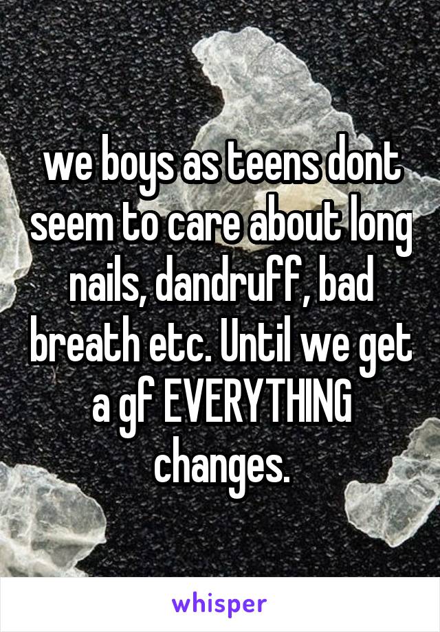 we boys as teens dont seem to care about long nails, dandruff, bad breath etc. Until we get a gf EVERYTHING changes.