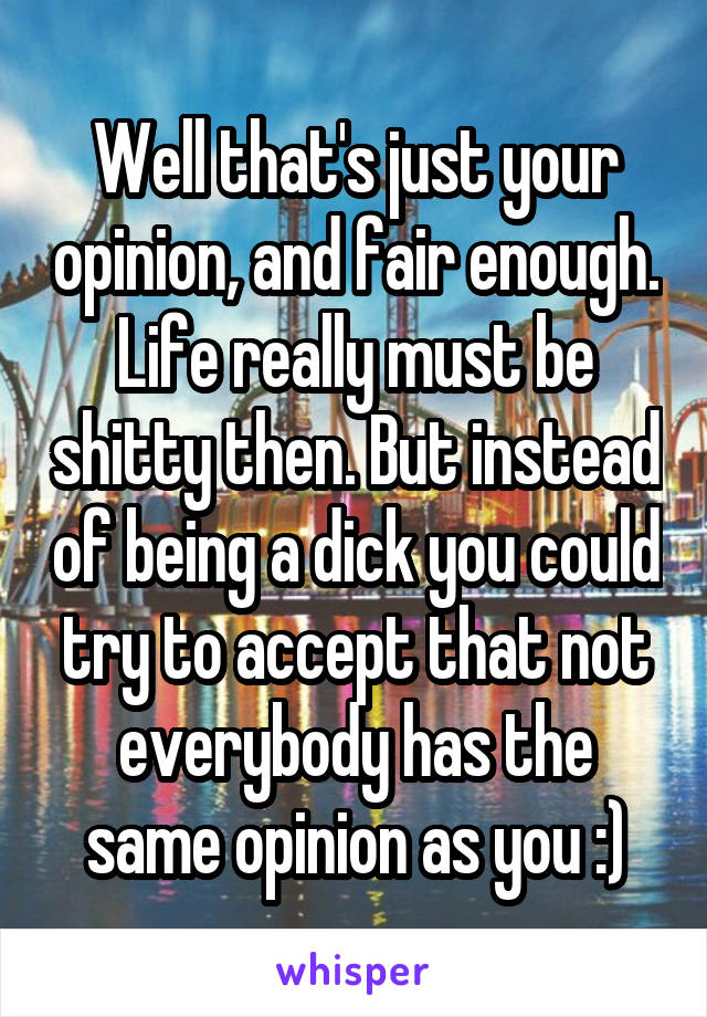 Well that's just your opinion, and fair enough. Life really must be shitty then. But instead of being a dick you could try to accept that not everybody has the same opinion as you :)