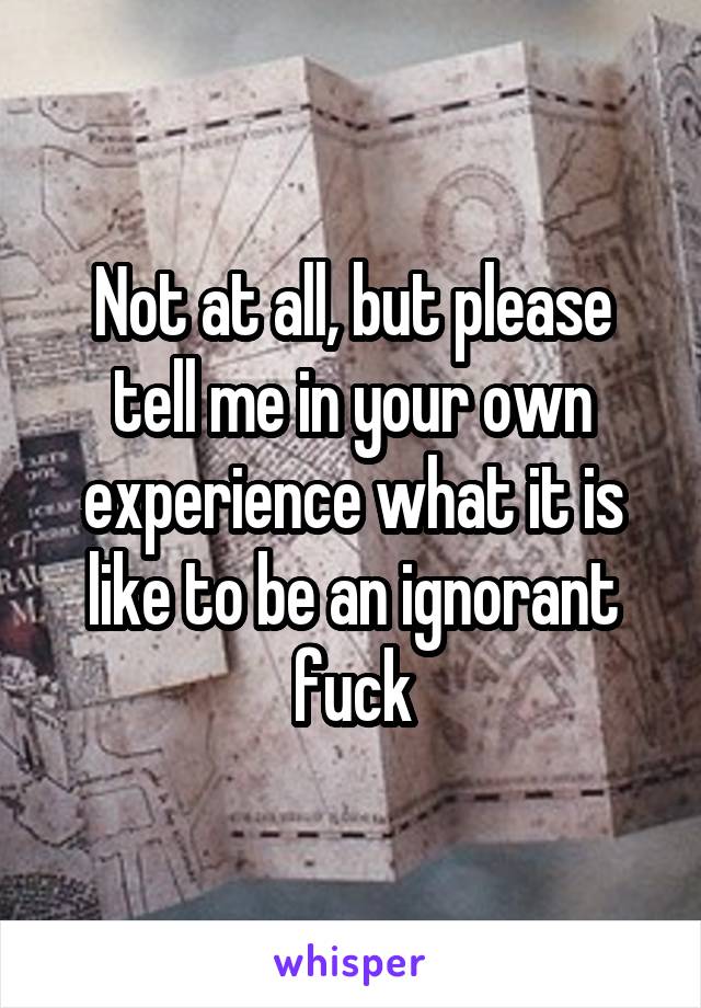 Not at all, but please tell me in your own experience what it is like to be an ignorant fuck