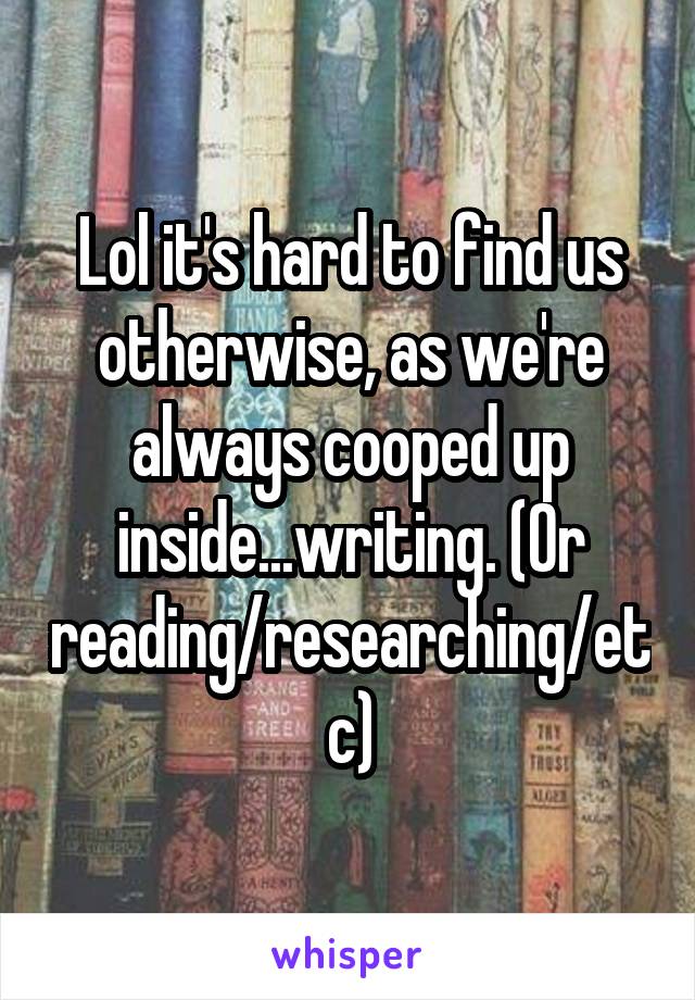 Lol it's hard to find us otherwise, as we're always cooped up inside...writing. (Or reading/researching/etc)