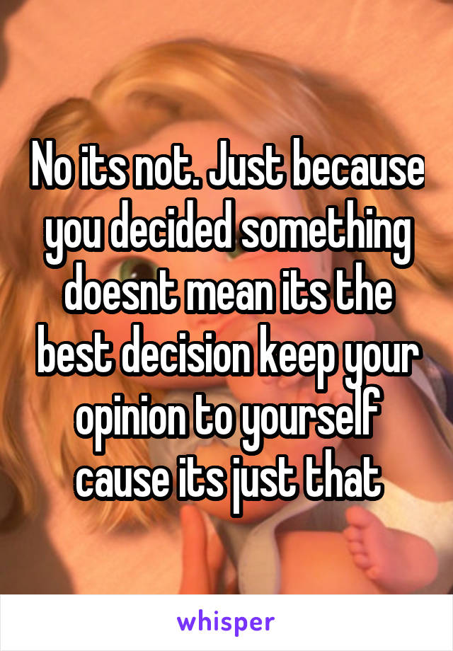 No its not. Just because you decided something doesnt mean its the best decision keep your opinion to yourself cause its just that