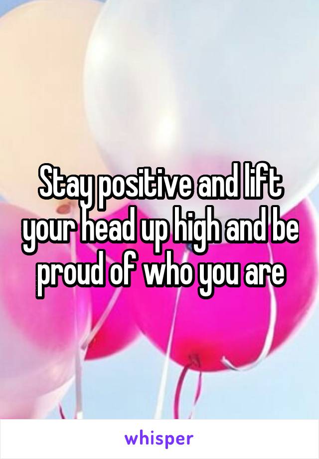 Stay positive and lift your head up high and be proud of who you are