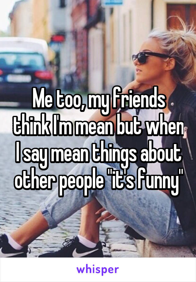 Me too, my friends think I'm mean but when I say mean things about other people "it's funny"