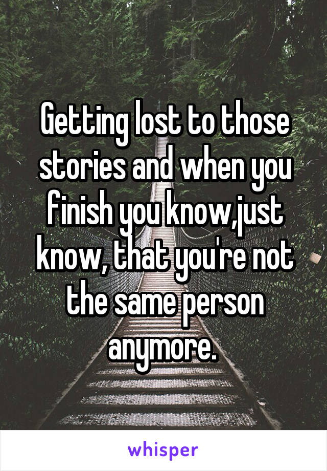 Getting lost to those stories and when you finish you know,just know, that you're not the same person anymore. 