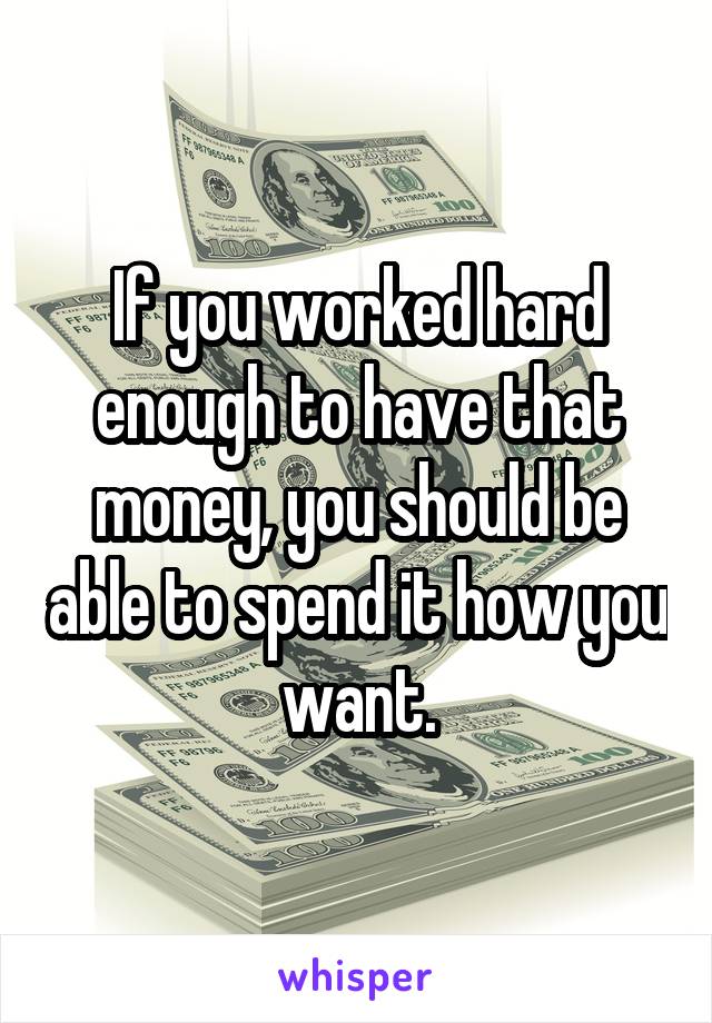 If you worked hard enough to have that money, you should be able to spend it how you want.