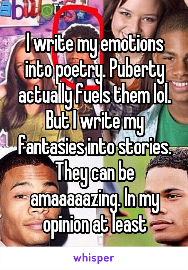 I write my emotions into poetry. Puberty actually fuels them lol.
But I write my fantasies into stories.
They can be amaaaaazing. In my opinion at least