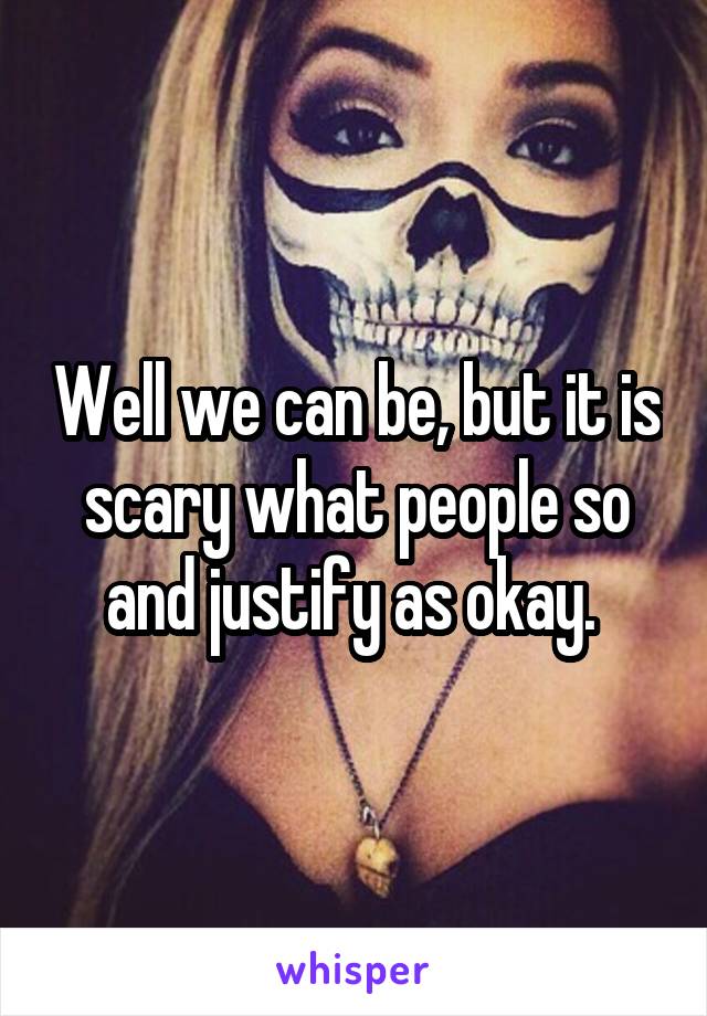 Well we can be, but it is scary what people so and justify as okay. 