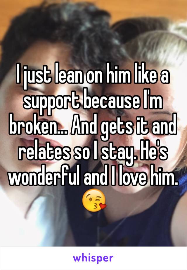 I just lean on him like a support because I'm broken... And gets it and relates so I stay. He's wonderful and I love him. 😘