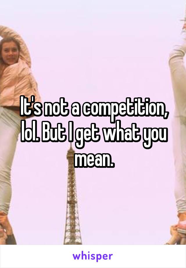 It's not a competition, lol. But I get what you mean.