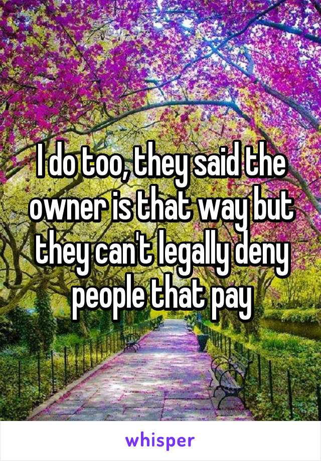 I do too, they said the owner is that way but they can't legally deny people that pay