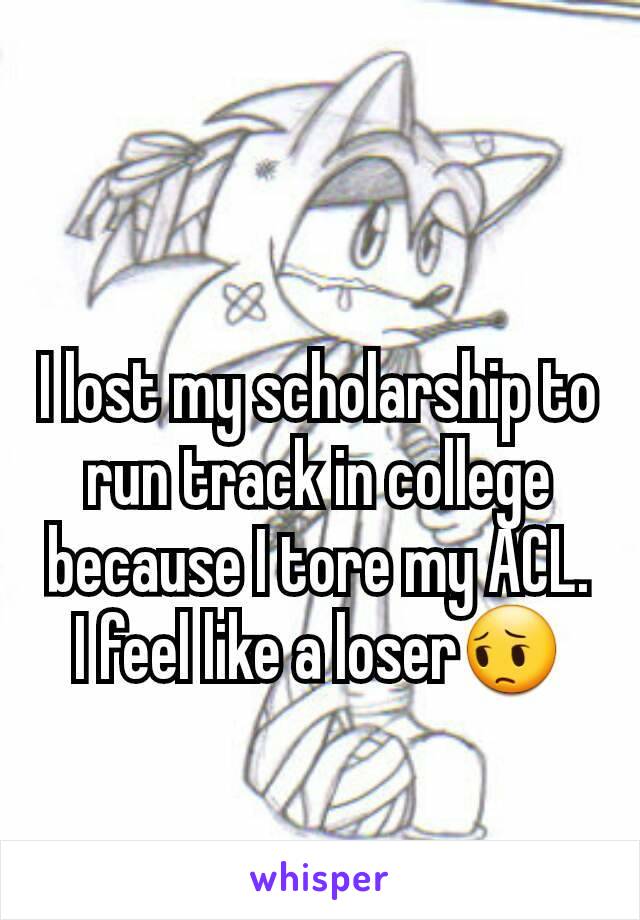 I lost my scholarship to run track in college because I tore my ACL. I feel like a loser😔