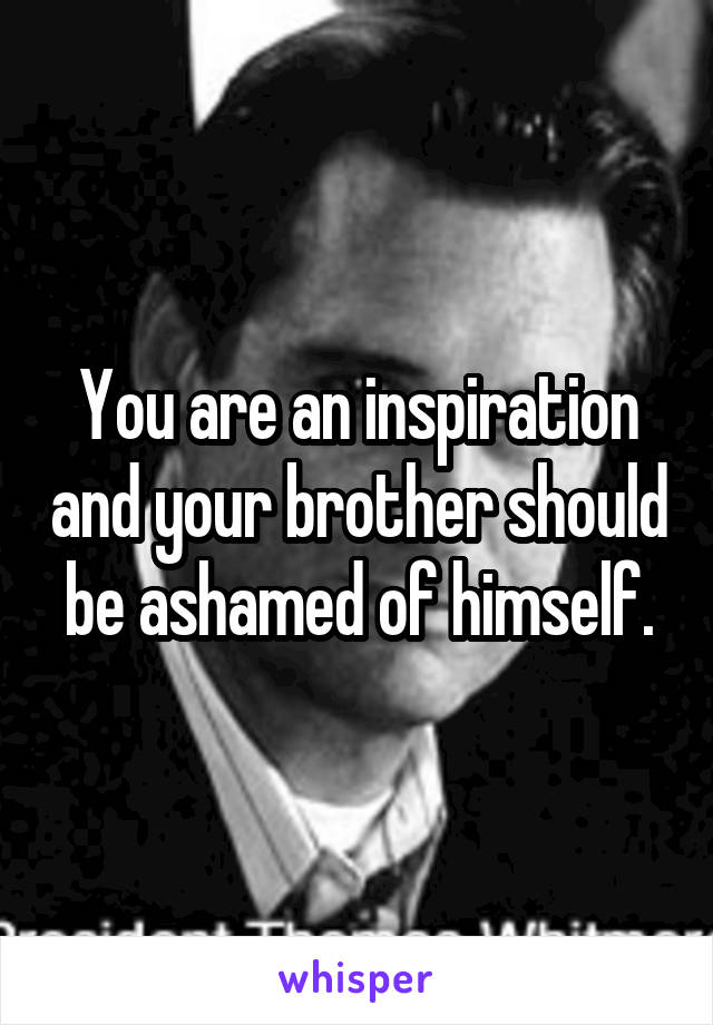 You are an inspiration and your brother should be ashamed of himself.