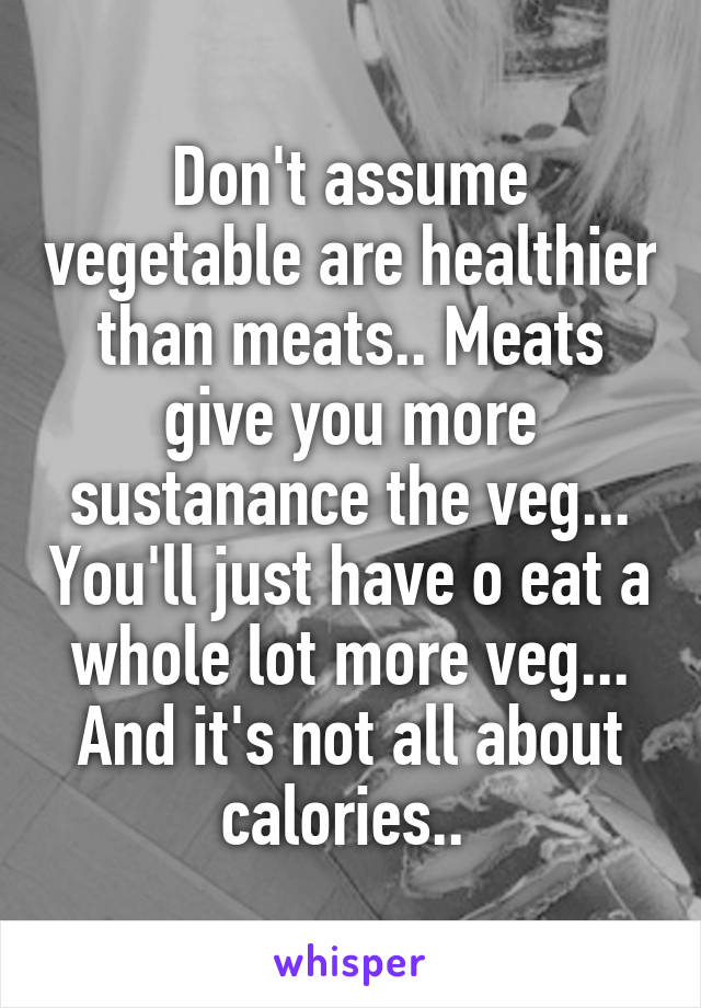 Don't assume vegetable are healthier than meats.. Meats give you more sustanance the veg... You'll just have o eat a whole lot more veg... And it's not all about calories.. 