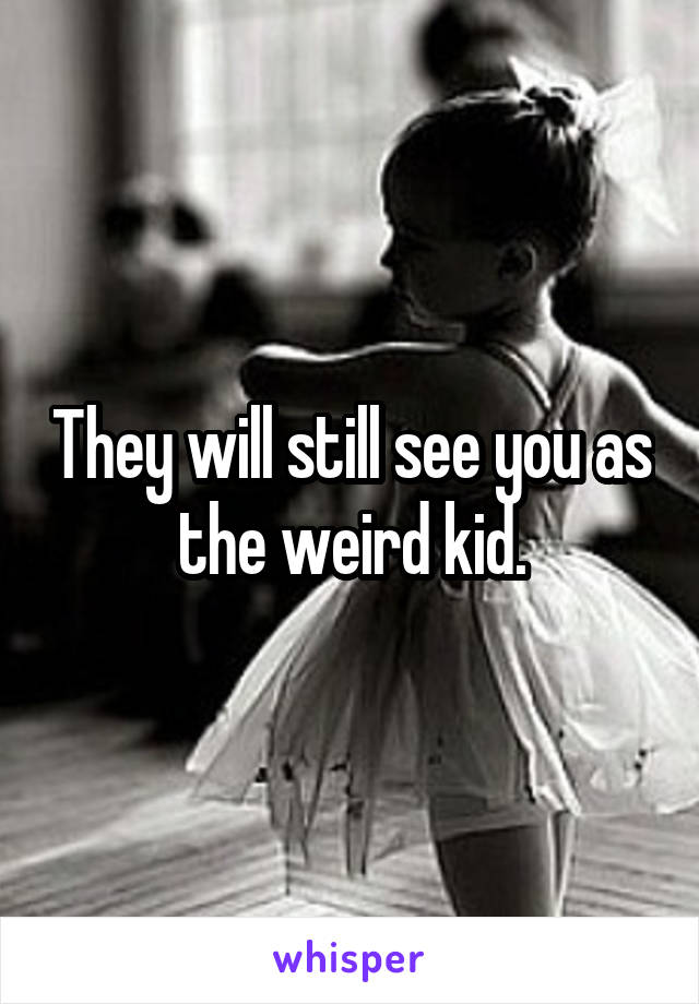 They will still see you as the weird kid.