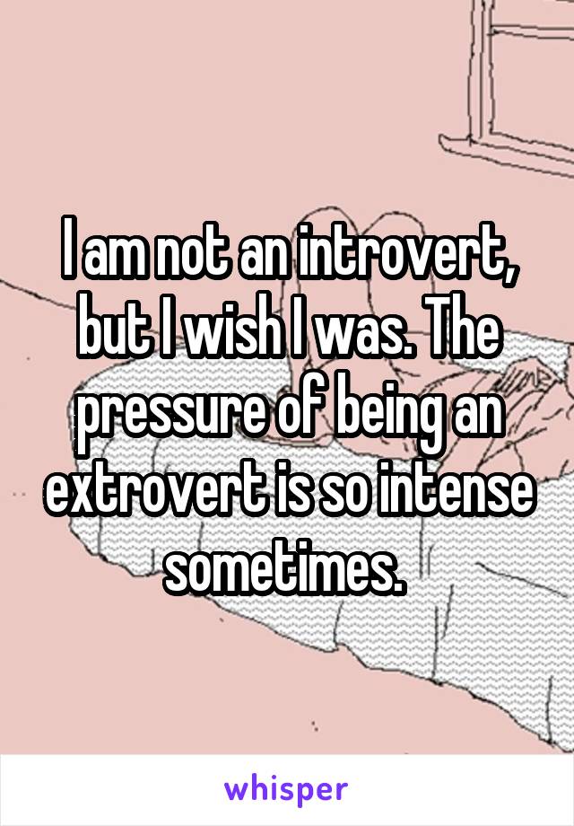 I am not an introvert, but I wish I was. The pressure of being an extrovert is so intense sometimes. 