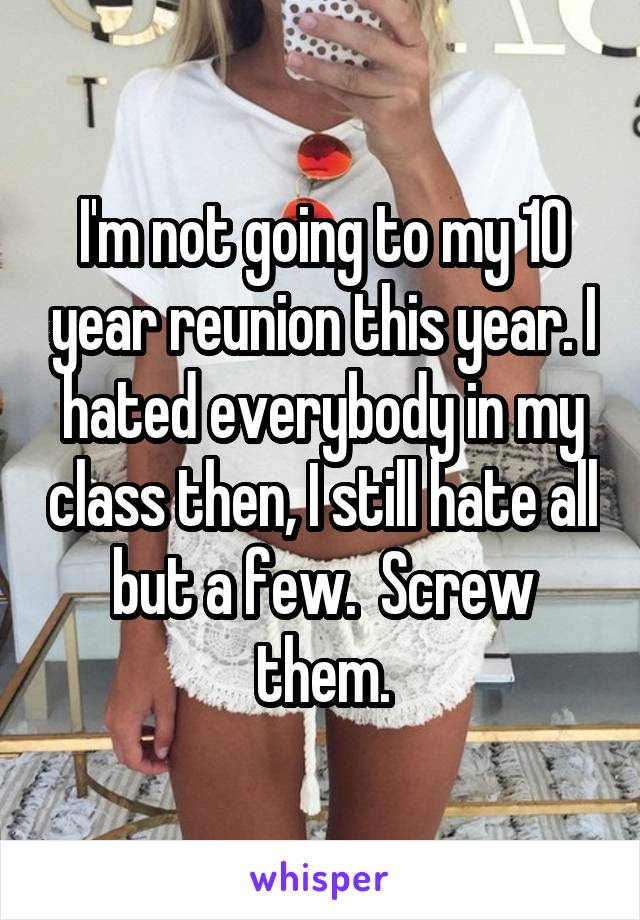 I'm not going to my 10 year reunion this year. I hated everybody in my class then, I still hate all but a few.  Screw them.