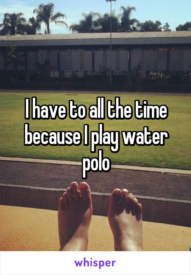 I have to all the time because I play water polo