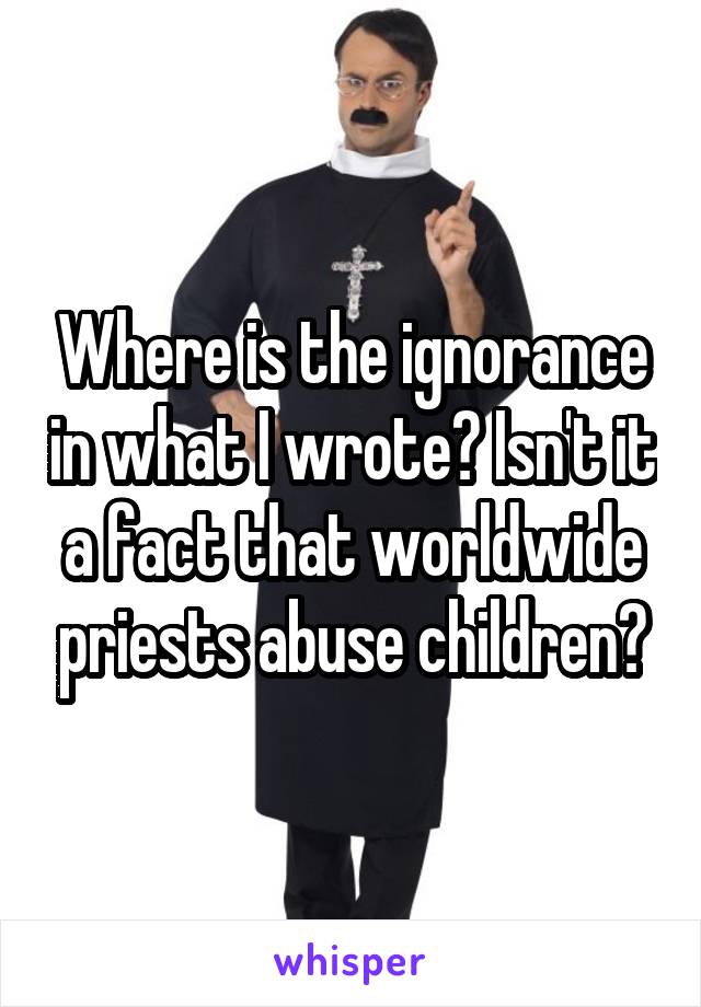 Where is the ignorance in what I wrote? Isn't it a fact that worldwide priests abuse children?