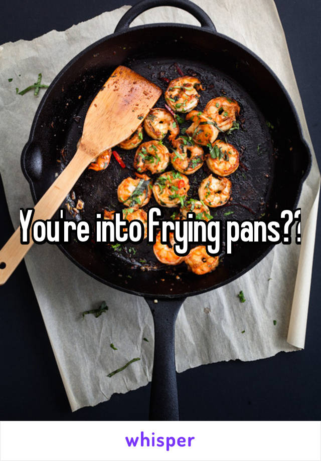 You're into frying pans??