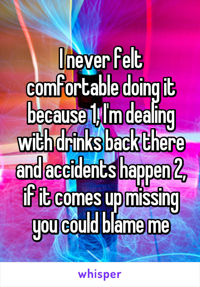 I never felt comfortable doing it because 1, I'm dealing with drinks back there and accidents happen 2, if it comes up missing you could blame me