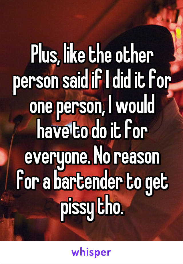 Plus, like the other person said if I did it for one person, I would have to do it for everyone. No reason for a bartender to get pissy tho.