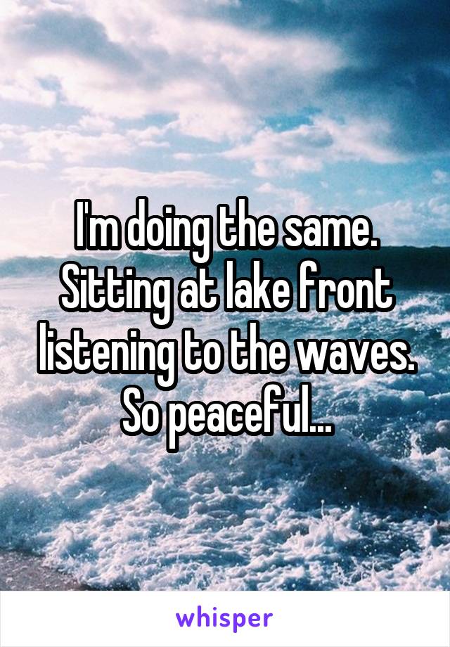 I'm doing the same. Sitting at lake front listening to the waves. So peaceful...